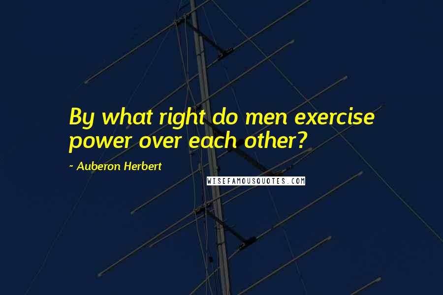 Auberon Herbert Quotes: By what right do men exercise power over each other?