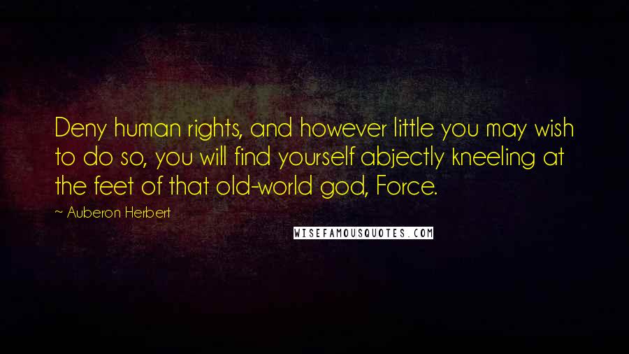 Auberon Herbert Quotes: Deny human rights, and however little you may wish to do so, you will find yourself abjectly kneeling at the feet of that old-world god, Force.