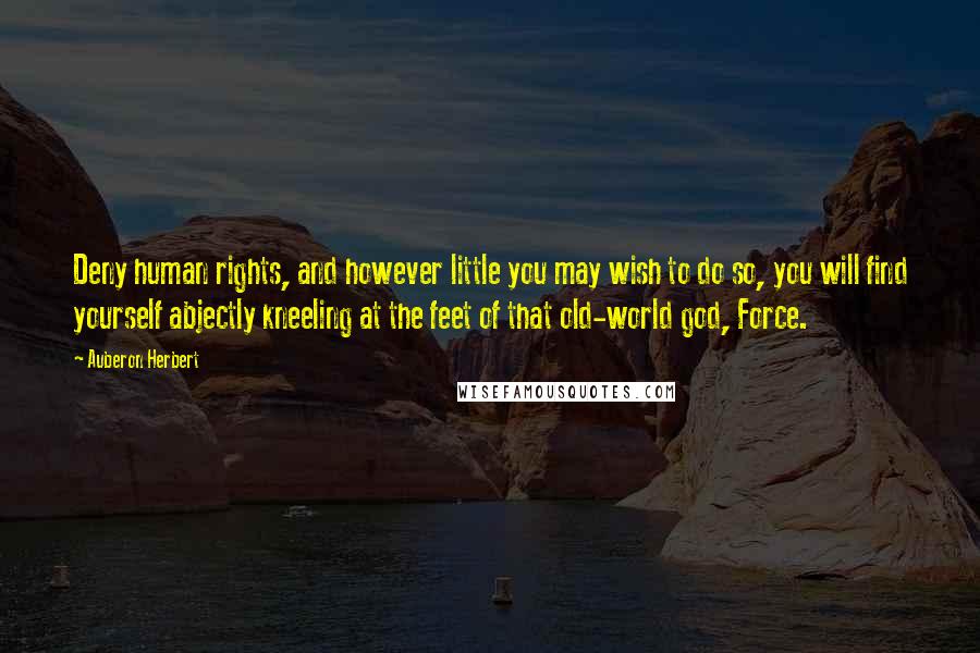 Auberon Herbert Quotes: Deny human rights, and however little you may wish to do so, you will find yourself abjectly kneeling at the feet of that old-world god, Force.