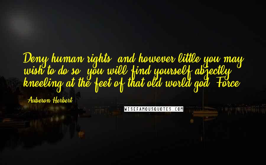 Auberon Herbert Quotes: Deny human rights, and however little you may wish to do so, you will find yourself abjectly kneeling at the feet of that old-world god, Force.