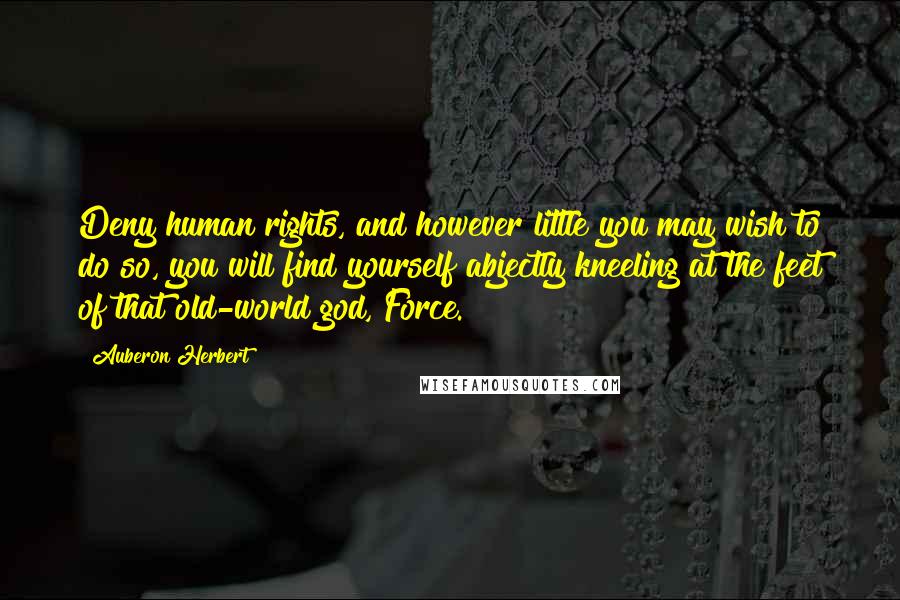 Auberon Herbert Quotes: Deny human rights, and however little you may wish to do so, you will find yourself abjectly kneeling at the feet of that old-world god, Force.