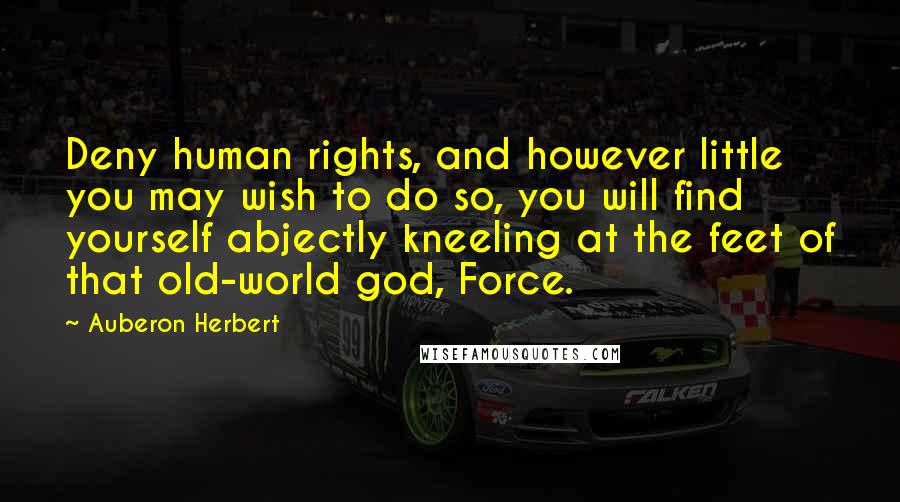 Auberon Herbert Quotes: Deny human rights, and however little you may wish to do so, you will find yourself abjectly kneeling at the feet of that old-world god, Force.