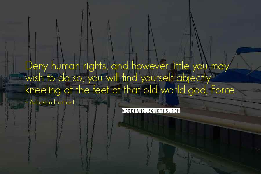 Auberon Herbert Quotes: Deny human rights, and however little you may wish to do so, you will find yourself abjectly kneeling at the feet of that old-world god, Force.