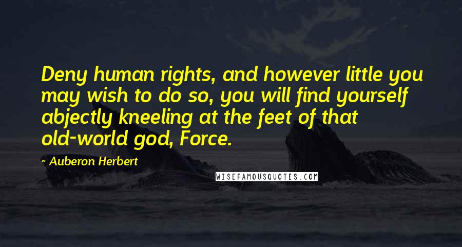 Auberon Herbert Quotes: Deny human rights, and however little you may wish to do so, you will find yourself abjectly kneeling at the feet of that old-world god, Force.