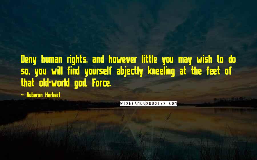 Auberon Herbert Quotes: Deny human rights, and however little you may wish to do so, you will find yourself abjectly kneeling at the feet of that old-world god, Force.