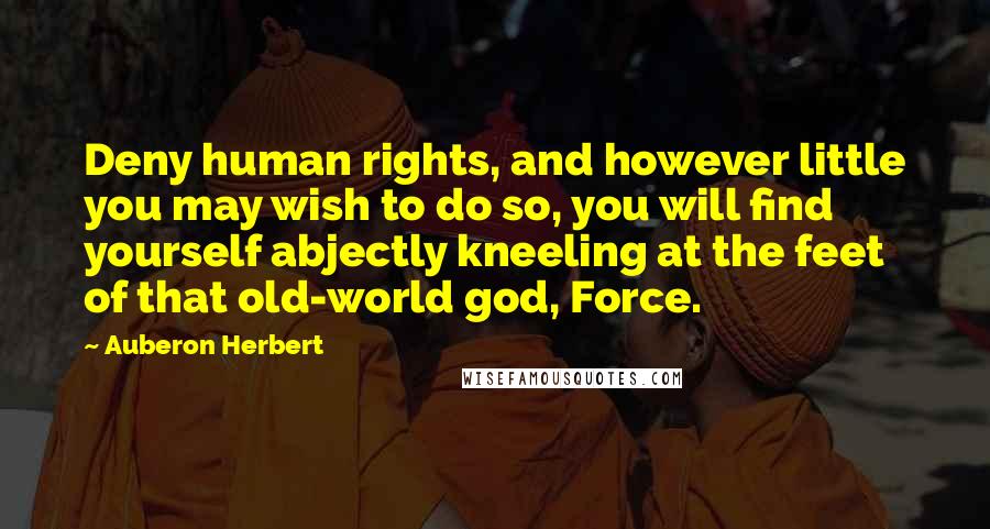 Auberon Herbert Quotes: Deny human rights, and however little you may wish to do so, you will find yourself abjectly kneeling at the feet of that old-world god, Force.