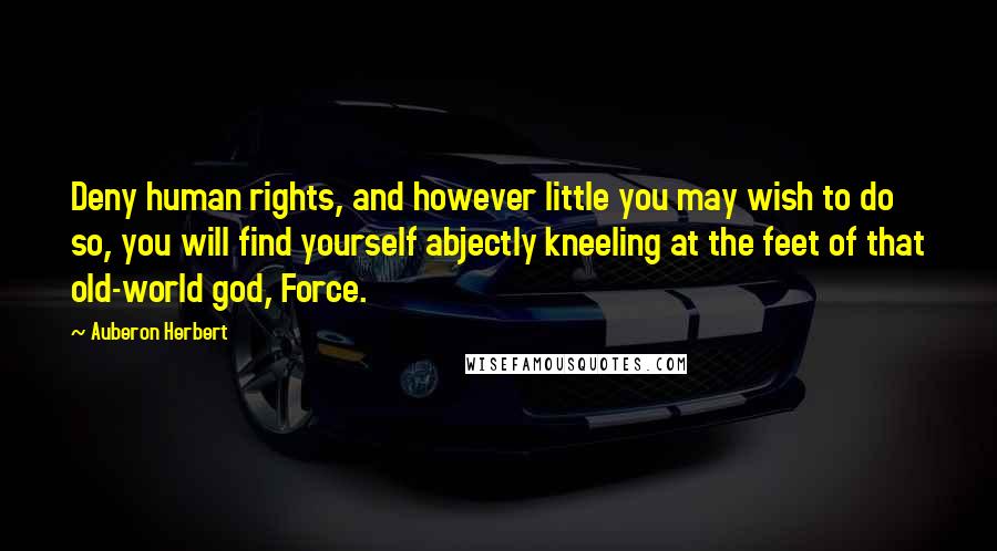 Auberon Herbert Quotes: Deny human rights, and however little you may wish to do so, you will find yourself abjectly kneeling at the feet of that old-world god, Force.