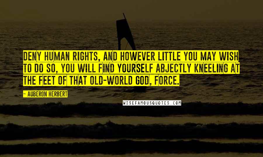 Auberon Herbert Quotes: Deny human rights, and however little you may wish to do so, you will find yourself abjectly kneeling at the feet of that old-world god, Force.