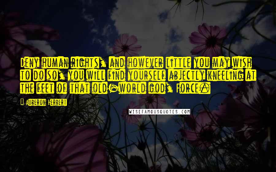 Auberon Herbert Quotes: Deny human rights, and however little you may wish to do so, you will find yourself abjectly kneeling at the feet of that old-world god, Force.