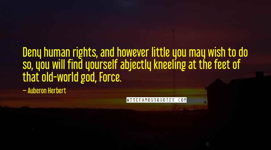 Auberon Herbert Quotes: Deny human rights, and however little you may wish to do so, you will find yourself abjectly kneeling at the feet of that old-world god, Force.