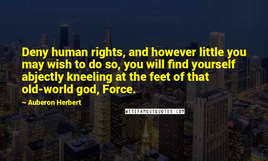 Auberon Herbert Quotes: Deny human rights, and however little you may wish to do so, you will find yourself abjectly kneeling at the feet of that old-world god, Force.