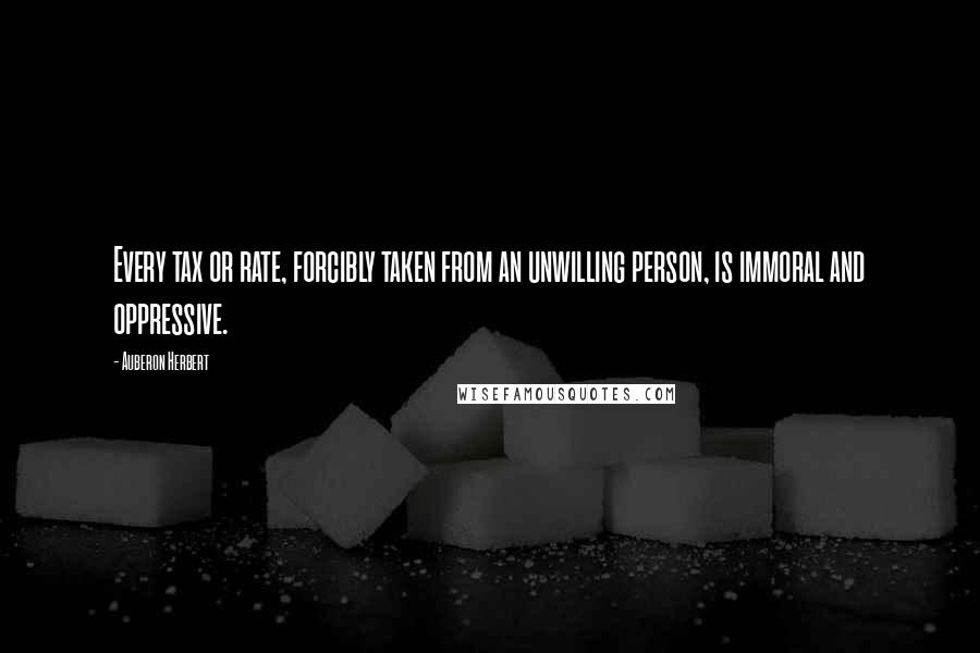 Auberon Herbert Quotes: Every tax or rate, forcibly taken from an unwilling person, is immoral and oppressive.