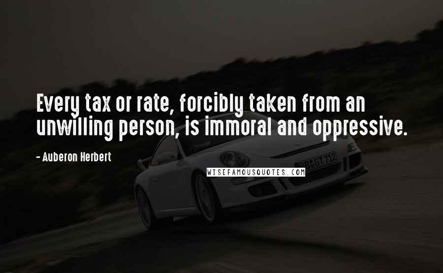 Auberon Herbert Quotes: Every tax or rate, forcibly taken from an unwilling person, is immoral and oppressive.