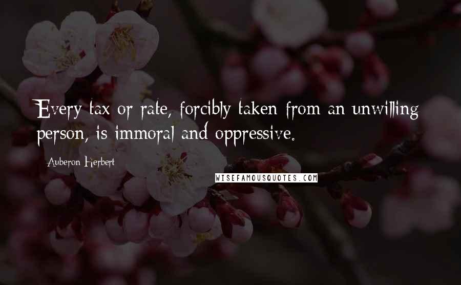 Auberon Herbert Quotes: Every tax or rate, forcibly taken from an unwilling person, is immoral and oppressive.