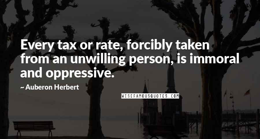 Auberon Herbert Quotes: Every tax or rate, forcibly taken from an unwilling person, is immoral and oppressive.