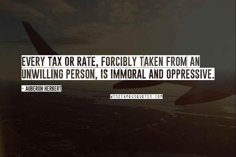 Auberon Herbert Quotes: Every tax or rate, forcibly taken from an unwilling person, is immoral and oppressive.