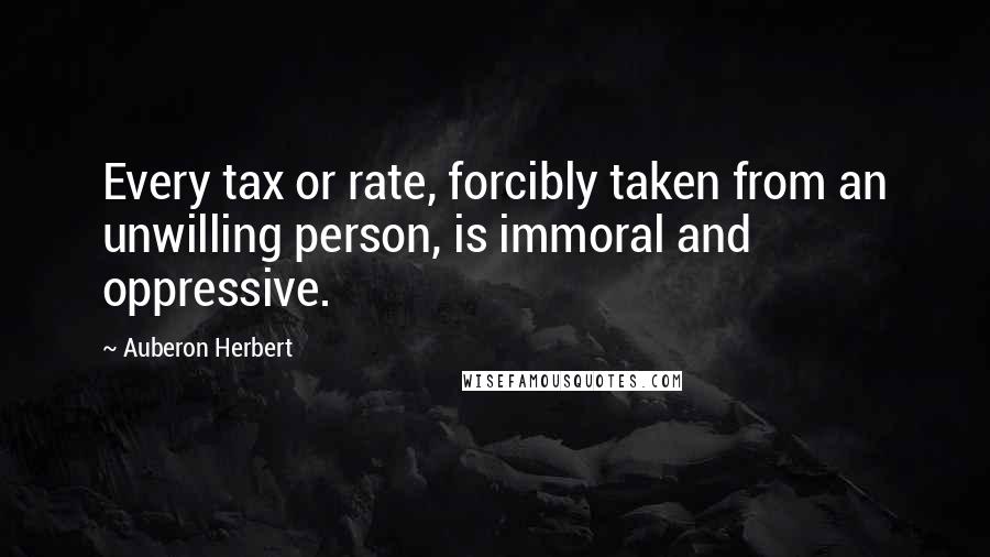 Auberon Herbert Quotes: Every tax or rate, forcibly taken from an unwilling person, is immoral and oppressive.