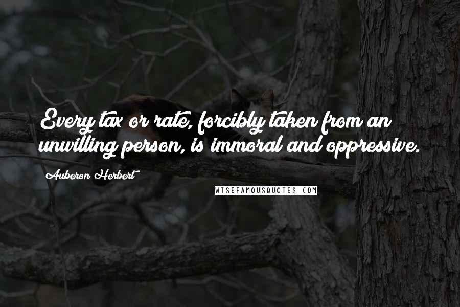 Auberon Herbert Quotes: Every tax or rate, forcibly taken from an unwilling person, is immoral and oppressive.
