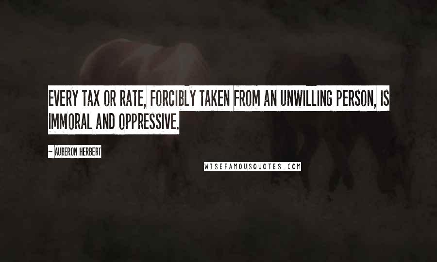 Auberon Herbert Quotes: Every tax or rate, forcibly taken from an unwilling person, is immoral and oppressive.