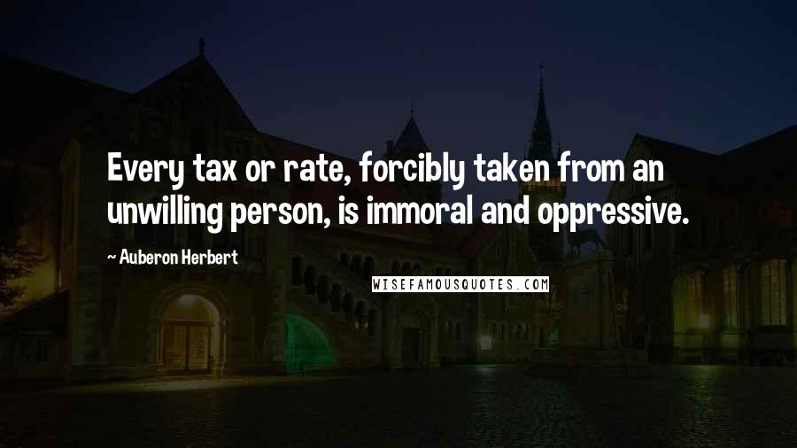 Auberon Herbert Quotes: Every tax or rate, forcibly taken from an unwilling person, is immoral and oppressive.