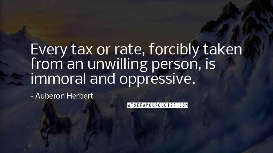 Auberon Herbert Quotes: Every tax or rate, forcibly taken from an unwilling person, is immoral and oppressive.
