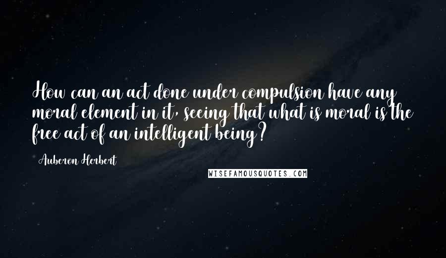 Auberon Herbert Quotes: How can an act done under compulsion have any moral element in it, seeing that what is moral is the free act of an intelligent being?