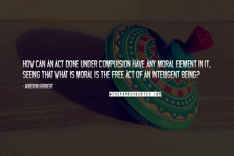 Auberon Herbert Quotes: How can an act done under compulsion have any moral element in it, seeing that what is moral is the free act of an intelligent being?