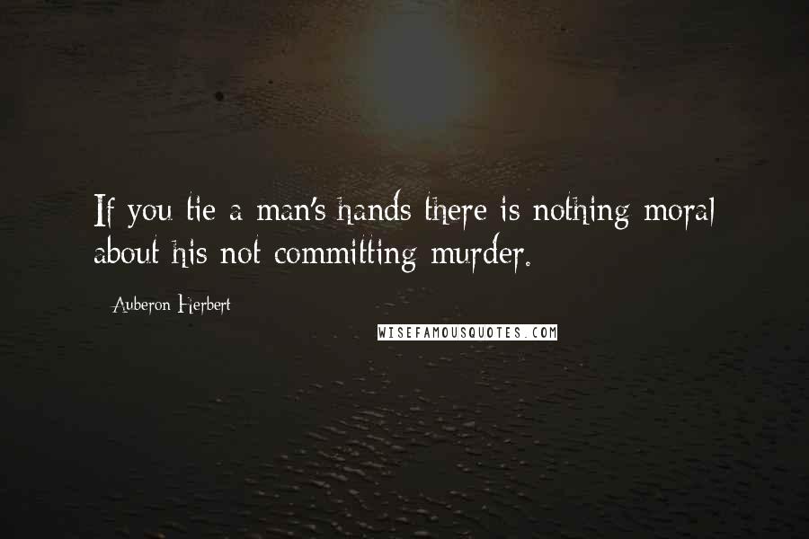 Auberon Herbert Quotes: If you tie a man's hands there is nothing moral about his not committing murder.