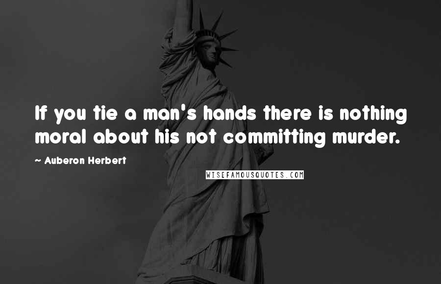 Auberon Herbert Quotes: If you tie a man's hands there is nothing moral about his not committing murder.