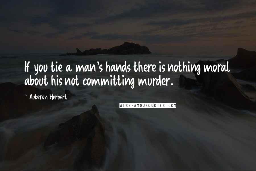 Auberon Herbert Quotes: If you tie a man's hands there is nothing moral about his not committing murder.