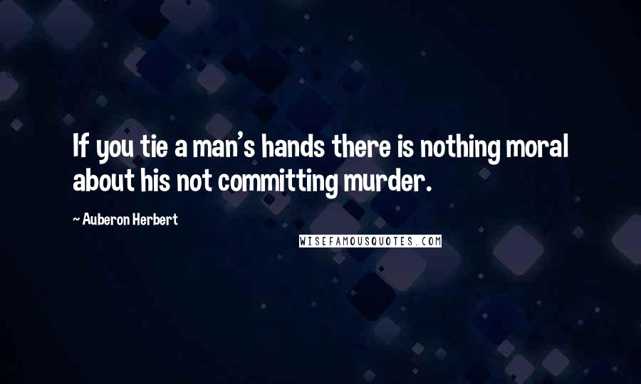 Auberon Herbert Quotes: If you tie a man's hands there is nothing moral about his not committing murder.