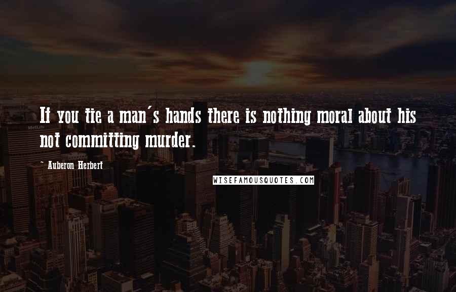 Auberon Herbert Quotes: If you tie a man's hands there is nothing moral about his not committing murder.