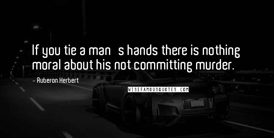 Auberon Herbert Quotes: If you tie a man's hands there is nothing moral about his not committing murder.