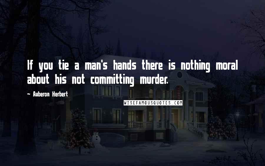 Auberon Herbert Quotes: If you tie a man's hands there is nothing moral about his not committing murder.