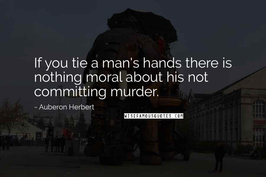 Auberon Herbert Quotes: If you tie a man's hands there is nothing moral about his not committing murder.