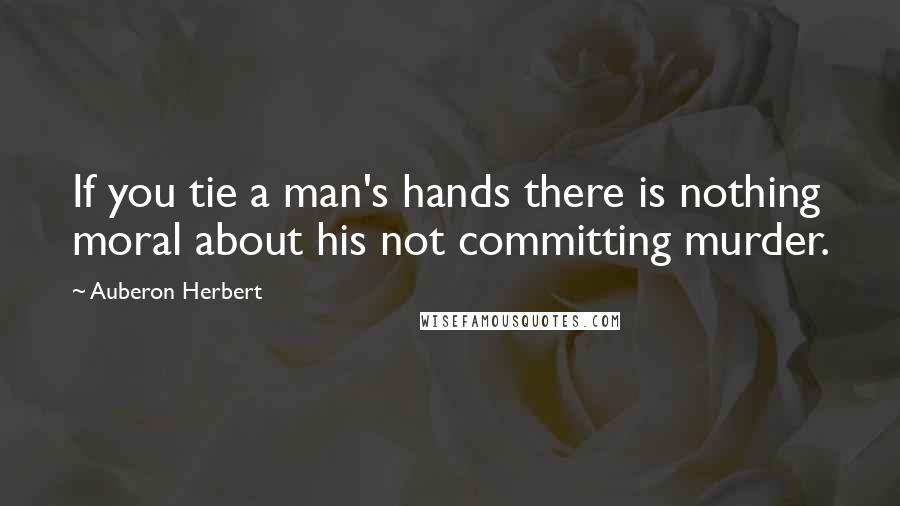 Auberon Herbert Quotes: If you tie a man's hands there is nothing moral about his not committing murder.