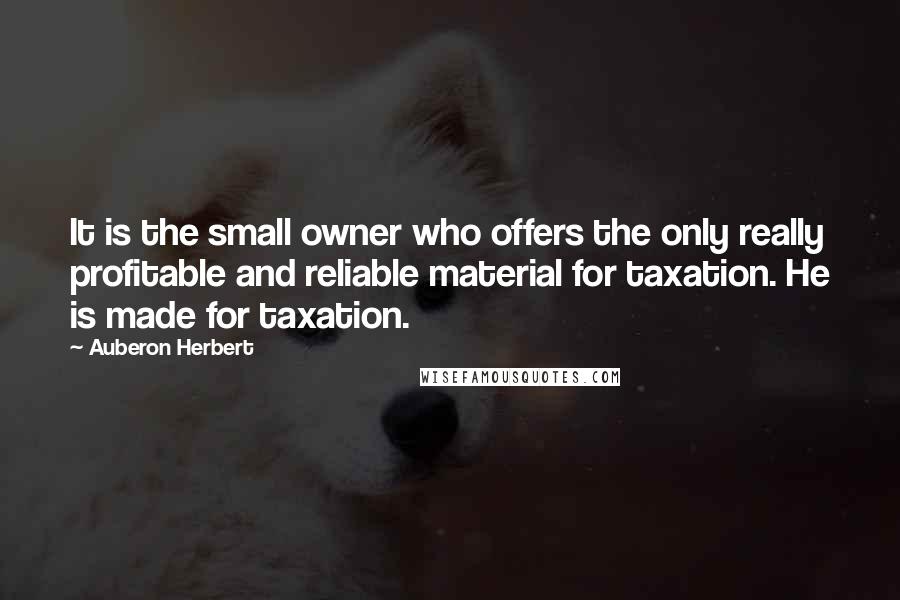 Auberon Herbert Quotes: It is the small owner who offers the only really profitable and reliable material for taxation. He is made for taxation.