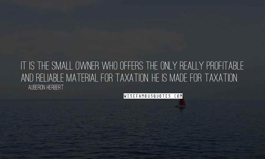 Auberon Herbert Quotes: It is the small owner who offers the only really profitable and reliable material for taxation. He is made for taxation.