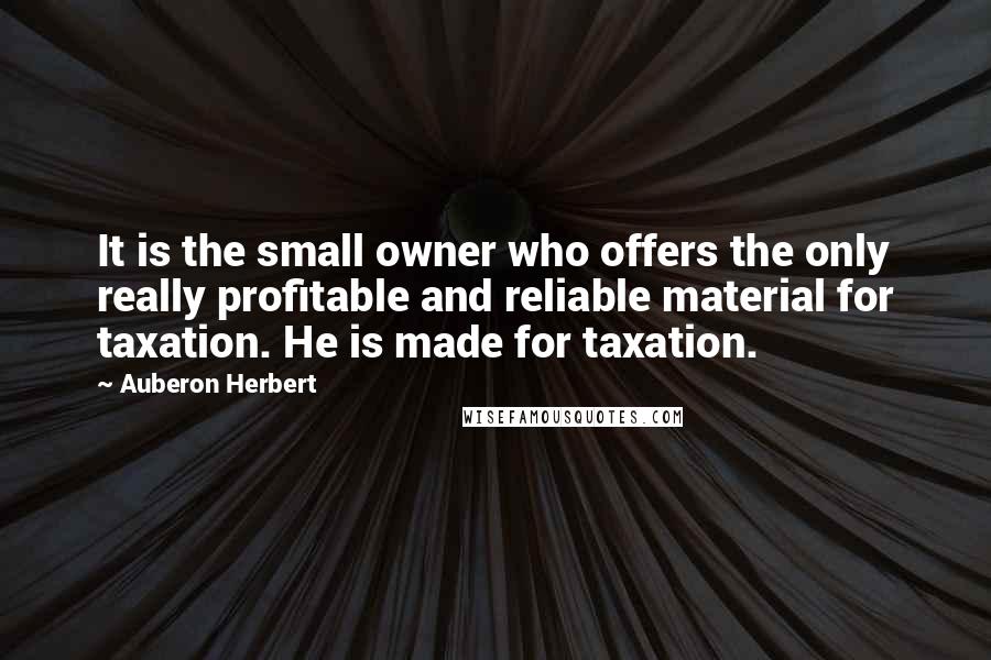 Auberon Herbert Quotes: It is the small owner who offers the only really profitable and reliable material for taxation. He is made for taxation.