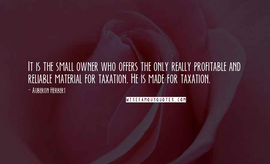 Auberon Herbert Quotes: It is the small owner who offers the only really profitable and reliable material for taxation. He is made for taxation.