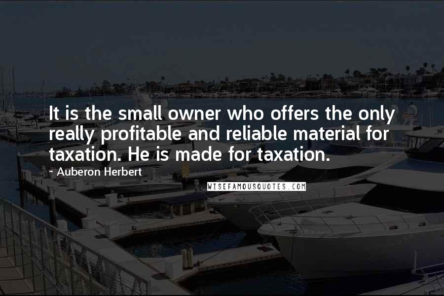 Auberon Herbert Quotes: It is the small owner who offers the only really profitable and reliable material for taxation. He is made for taxation.