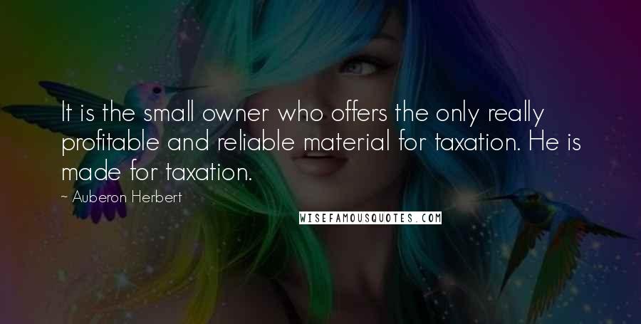 Auberon Herbert Quotes: It is the small owner who offers the only really profitable and reliable material for taxation. He is made for taxation.