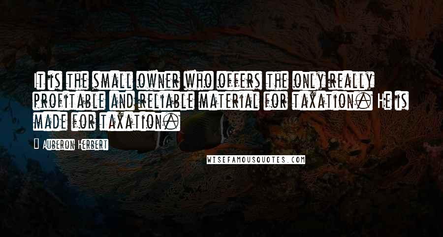 Auberon Herbert Quotes: It is the small owner who offers the only really profitable and reliable material for taxation. He is made for taxation.