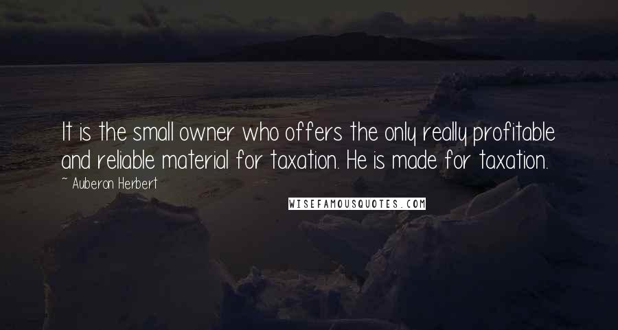 Auberon Herbert Quotes: It is the small owner who offers the only really profitable and reliable material for taxation. He is made for taxation.