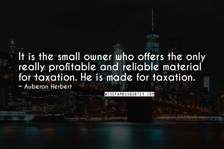 Auberon Herbert Quotes: It is the small owner who offers the only really profitable and reliable material for taxation. He is made for taxation.