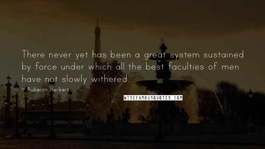 Auberon Herbert Quotes: There never yet has been a great system sustained by force under which all the best faculties of men have not slowly withered.