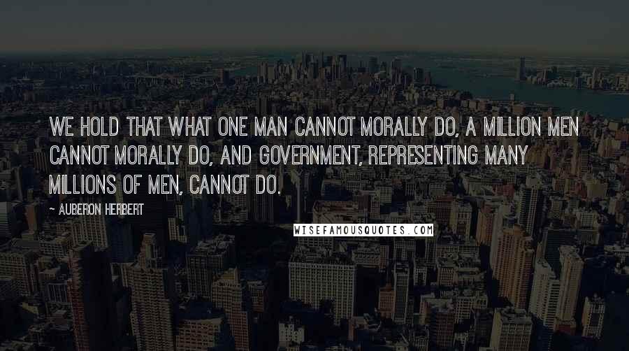 Auberon Herbert Quotes: We hold that what one man cannot morally do, a million men cannot morally do, and government, representing many millions of men, cannot do.