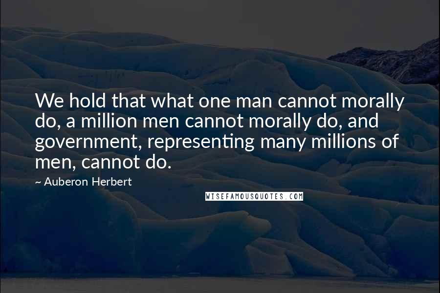 Auberon Herbert Quotes: We hold that what one man cannot morally do, a million men cannot morally do, and government, representing many millions of men, cannot do.