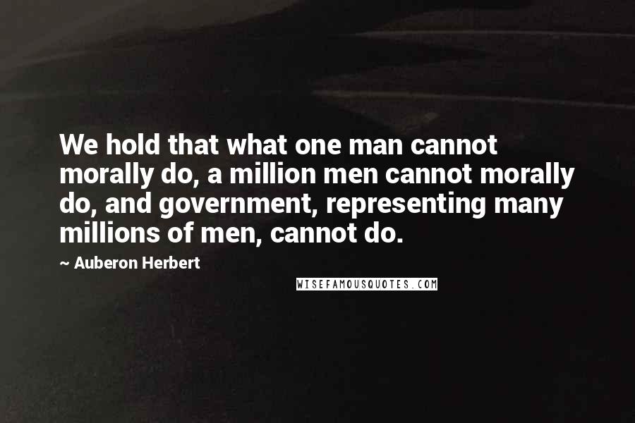 Auberon Herbert Quotes: We hold that what one man cannot morally do, a million men cannot morally do, and government, representing many millions of men, cannot do.