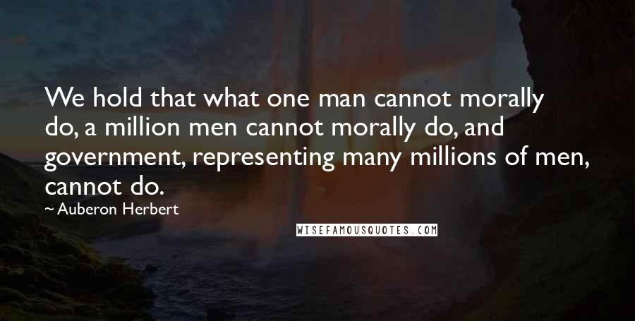 Auberon Herbert Quotes: We hold that what one man cannot morally do, a million men cannot morally do, and government, representing many millions of men, cannot do.